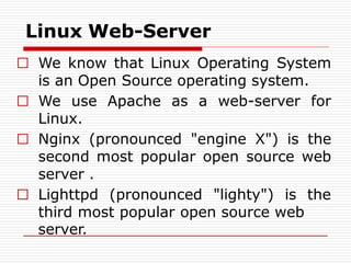 Linux Web-Server
□ We know that Linux Operating System
is an Open Source operating system.
□ We use Apache as a web-server for
Linux.
□ Nginx (pronounced "engine X") is the
second most popular open source web
server .
□ Lighttpd (pronounced "lighty") is the
third most popular open source web
server.
 