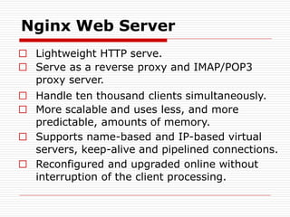 Nginx Web Server
□ Lightweight HTTP serve.
□ Serve as a reverse proxy and IMAP/POP3
proxy server.
□ Handle ten thousand clients simultaneously.
□ More scalable and uses less, and more
predictable, amounts of memory.
□ Supports name-based and IP-based virtual
servers, keep-alive and pipelined connections.
□ Reconfigured and upgraded online without
interruption of the client processing.
 