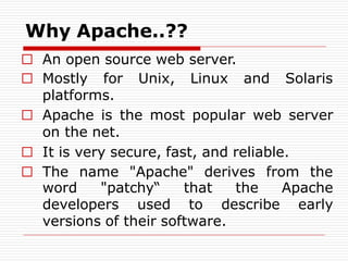 Why Apache..??
□ An open source web server.
□ Mostly for Unix, Linux and Solaris
platforms.
□ Apache is the most popular web server
on the net.
□ It is very secure, fast, and reliable.
□ The name "Apache" derives from the
word "patchy“ that the Apache
developers used to describe early
versions of their software.
 