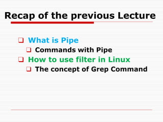 Recap of the previous Lecture
❑ What is Pipe
❑ Commands with Pipe
❑ How to use filter in Linux
❑ The concept of Grep Command
 