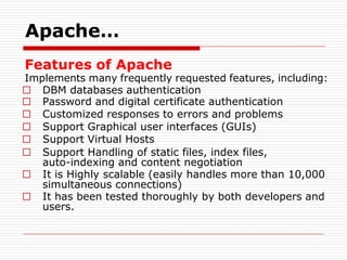 Features of Apache
Implements many frequently requested features, including:
□ DBM databases authentication
□ Password and digital certificate authentication
□ Customized responses to errors and problems
□ Support Graphical user interfaces (GUIs)
□ Support Virtual Hosts
□ Support Handling of static files, index files,
auto-indexing and content negotiation
□ It is Highly scalable (easily handles more than 10,000
simultaneous connections)
□ It has been tested thoroughly by both developers and
users.
Apache…
 