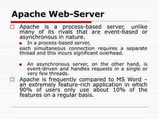 Apache Web-Server
□ Apache is a process-based server, unlike
many of its rivals that are event-based or
asynchronous in nature.
■ In a process-based server,
each simultaneous connection requires a separate
thread and this incurs significant overhead.
■ An asynchronous server, on the other hand, is
event-driven and handles requests in a single or
very few threads.
□ Apache is frequently compared to MS Word –
an extremely feature-rich application in which
90% of users only use about 10% of the
features on a regular basis.
 