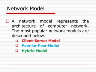 Network Model
represents the
□ A network model
architecture of computer network.
The most popular network models are
described below:
❑ Client-Server Model
❑ Peer-to-Peer Model
❑ Hybrid Model
 