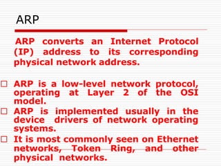 ARP
ARP converts an Internet Protocol
(IP) address to its corresponding
physical network address.
□ ARP is a low-level network protocol,
operating at Layer 2 of the OSI
model.
□ ARP is implemented usually in the
device drivers of network operating
systems.
□ It is most commonly seen on Ethernet
networks, Token Ring, and other
physical networks.
 