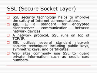 SSL (Secure Socket Layer)
□ SSL security technology helps to improve
the safety of Internet communications.
□ SSL is
client/server communication
a standard for encrypted
between
network devices.
TCP/IP.
□ A network protocol, SSL runs on top of
□ SSL utilizes several standard network
security techniques including public keys,
symmetric keys, and certificates.
□ Web sites commonly use SSL to guard
private information such as credit card
numbers.
 