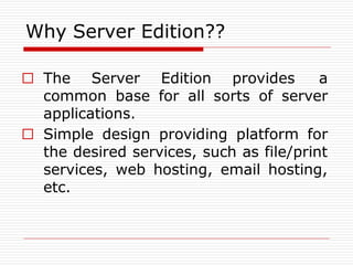 Why Server Edition??
□ The Server Edition provides a
common base for all sorts of server
applications.
□ Simple design providing platform for
the desired services, such as file/print
services, web hosting, email hosting,
etc.
 
