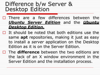 Difference b/w Server &
Desktop Edition
□ There are a few differences between the
Ubuntu Server Edition and the Ubuntu
Desktop Edition.
□ It should be noted that both editions use the
same apt repositories, making it just as easy
to install a server application on the Desktop
Edition as it is on the Server Edition.
□ The difference between the two editions are
the lack of an X window environment in the
Server Edition and the installation process.
 