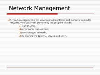 Network Management
❑Network management is the process of administering and managing computer
networks. Various services provided by this discipline include:
❑ fault analysis,
❑ performance management,
❑ provisioning of networks,
❑ maintaining the quality of service, and so on.
 