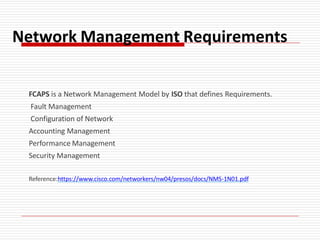 Network Management Requirements
FCAPS is a Network Management Model by ISO that defines Requirements.
Fault Management
Configuration of Network
Accounting Management
Performance Management
Security Management
Reference:https://www.cisco.com/networkers/nw04/presos/docs/NMS-1N01.pdf
 