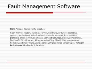Fault Management Software
PRTG Paessler Router Traffic Grapher.
It can monitor routers, switches, servers, hardware, software, operating
systems, applications, virtualized environments, websites, Internet & its
protocols, email servers, databases, VoIP and QoS, logs, events, performance,
NetFlow/IPFIX, sFlow, and jFlow, packet sniffing, SNMP, WMI, temperature,
humidity, and many more, using approx. 200 predefined sensor types. Network
Performance Monitor by Solarwinds.
 