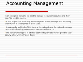 Accounting Management
In an enterprise network, we need to manage the system resources and their
cost. We need to monitor
▪A user or group of users may be abusing their access privileges and burdening
the network at the expense of other users.
▪Users may be making inefficient use of the network, and the network manager
can assist in changing procedures to improve performance.
▪The network manager is in a better position to plan for network growth if user
activity is known in sufficient detail.
 