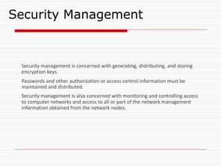 Security Management
Security management is concerned with generating, distributing, and storing
encryption keys.
Passwords and other authorization or access control information must be
maintained and distributed.
Security management is also concerned with monitoring and controlling access
to computer networks and access to all or part of the network management
information obtained from the network nodes.
 