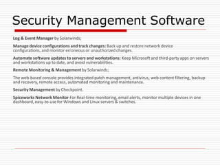 Security Management Software
Log & Event Manager by Solarwinds;
Manage device configurations and track changes: Back up and restore network device
configurations, and monitor erroneous or unauthorized changes.
Automate software updates to servers and workstations: Keep Microsoft and third-party apps on servers
and workstations up to date, and avoid vulnerabilities.
Remote Monitoring & Management by Solarwinds;
The web-based console provides integrated patch management, antivirus, web content filtering, backup
and recovery, remote access, automated monitoring and maintenance.
Security Management by Checkpoint.
Spiceworks Network Monitor For Real-time monitoring, email alerts, monitor multiple devices in one
dashboard, easy-to-use for Windows and Linux servers & switches.
 