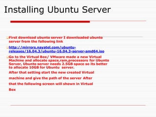Installing Ubuntu Server
❑First download ubunto server I downloaded ubunto
server from the following link
❑http://mirrors.nayatel.com/ubuntu-
releases/16.04.3/ubuntu-16.04.3-server-amd64.iso
❑Go to the Virtual Box/ VMware made a new Virtual
Machine and allocate space,ram,processors for Ubunto
Server, Ubunto server needs 2.5GB space so its better
to allocate 10GB for Ubuntu server.
After that setting start the new created Virtual
machine and give the path of the server After
that the following screen will shown in Virtual
Box
 