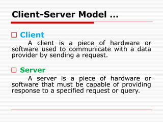□ Client
A client is a piece of hardware or
software used to communicate with a data
provider by sending a request.
□ Server
A server is a piece of hardware or
software that must be capable of providing
response to a specified request or query.
Client-Server Model …
 
