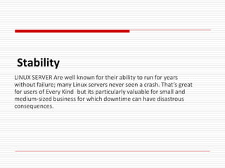 Stability
LINUX SERVER Are well known for their ability to run for years
without failure; many Linux servers never seen a crash. That’s great
for users of Every Kind but its particularly valuable for small and
medium-sized business for which downtime can have disastrous
consequences.
 