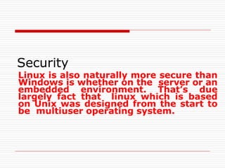 Security
Linux is also naturally more secure than
Windows is whether on the server or an
embedded environment. That’s due
largely fact that linux which is based
on Unix was designed from the start to
be multiuser operating system.
 