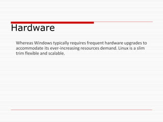 Hardware
Whereas Windows typically requires frequent hardware upgrades to
accommodate its ever-increasing resources demand. Linux is a slim
trim flexible and scalable.
 
