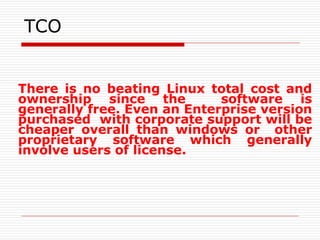 TCO
There is no beating Linux total cost and
ownership since the software is
generally free. Even an Enterprise version
purchased with corporate support will be
cheaper overall than windows or other
proprietary software which generally
involve users of license.
 