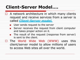 □ A network architecture in which many clients
request and receive services from a server is
called Client-Server model.
■ User sends request to the server
■ Server receives the request from client computer
and takes proper action on it.
■ The result of the request (response from server)
is sent to the client.
□ The World Wide Web (WWW) uses this
client/server model to allow millions of users
to access Web sites all over the world.
Client-Server Model….
 