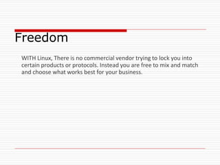 Freedom
WITH Linux, There is no commercial vendor trying to lock you into
certain products or protocols. Instead you are free to mix and match
and choose what works best for your business.
 