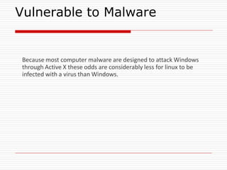 Vulnerable to Malware
Because most computer malware are designed to attack Windows
through Active X these odds are considerably less for linux to be
infected with a virus than Windows.
 