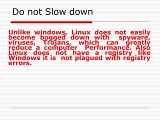 Do not Slow down
Unlike windows, Linux does not easily
become bogged down with spyware,
viruses, Trojans, which can greatly
reduce a computer Performance. Also
Linux does not have a registry like
Windows it is not plagued with registry
errors.
 