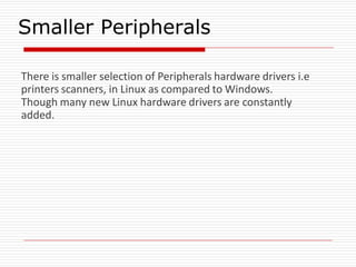 Smaller Peripherals
There is smaller selection of Peripherals hardware drivers i.e
printers scanners, in Linux as compared to Windows.
Though many new Linux hardware drivers are constantly
added.
 
