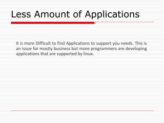 Less Amount of Applications
It is more Difficult to find Applications to support you needs. This is
an issue for mostly business but more programmers are developing
applications that are supported by linux.
 