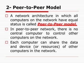 2- Peer-to-Peer Model
□ A network architecture in which all
computers on the network have equal
status is called Peer-to-Peer model.
□ In peer-to-peer network, there is no
central computer to control other
computers on the network.
□ Each computer can
and device (or resources)
share the data
of other
computers in the network.
 
