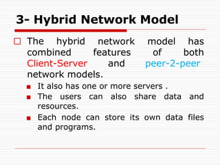 3- Hybrid Network Model
□ The hybrid
combined
network model has
features of both
Client-Server and peer-2-peer
network models.
■ It also has one or more servers .
■ The users can also share data and
resources.
■ Each node can store its own data files
and programs.
 