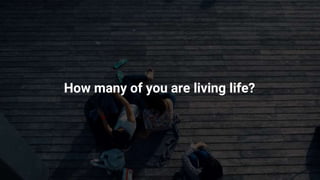 How many of you are living life?
 