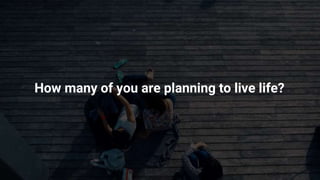 How many of you are planning to live life?
 