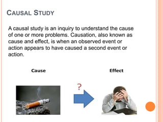CAUSAL STUDY
A causal study is an inquiry to understand the cause
of one or more problems. Causation, also known as
cause and effect, is when an observed event or
action appears to have caused a second event or
action.
 