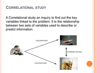 CORRELATIONAL STUDY
A Correlational study an inquiry to find out the key
variables linked to the problem. It is the relationship
between two sets of variables used to describe or
predict information.
 