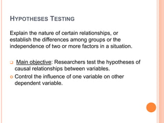HYPOTHESES TESTING
Explain the nature of certain relationships, or
establish the differences among groups or the
independence of two or more factors in a situation.
 Main objective: Researchers test the hypotheses of
causal relationships between variables.
 Control the influence of one variable on other
dependent variable.
 