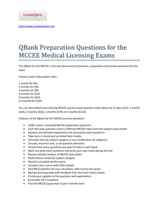 http://www.canadaqbank.com




QBank Preparation Questions for the
MCCEE Medical Licensing Exams
The QBank for the MCCEE is the very best source of practice, preparation and review questions for this
exam

Practice Exam Subscription rates:

1 month for $45
2 months for $65
3 months for $85
6 months for $125
9 months for $165
12 months for $195

You can also extend your existing MCCEE practice exam question subscription by 15 days ($15), 1 month
($30), 2 months ($50), 3 months ($70) or 6 months ($110).

Features of the QBank for the MCCEE practice questions::

    •   3300+ classic, simulated MCCEE preparation questions
    •   Each test prep question covers a different MCCEE topic from the subject areas tested
    •   Answers and detailed explanations for all practice exam questions
    •   Take tests in timed and un-timed tutor modes
    •   Generate tests by subject category or any combination of categories
    •   Unused, incorrect only, or all question selections
    •   Choose how many questions you want to take in each block
    •   Mark test prep exam questions and write your own notes during the test
    •   Review detailed analysis of MCCEE tests taken
    •   Performance review by subject category
    •   Overall cumulative performance
    •   Compare your scores with other people
    •   Real MCQ interface for true simulation, with normal lab values
    •   Revised and expanded with feedback from the most recent exams
    •   Continuous updates to the questions and explanations
    •   Accessible 24/7 anywhere
    •   Pass the MCCEE guarantee or get 3 months free!
 