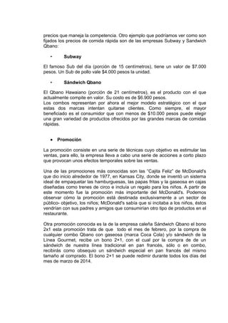 precios que maneja la competencia. Otro ejemplo que podríamos ver como son
fijados los precios de comida rápida son de las empresas Subway y Sandwich
Qbano:
• Subway
El famoso Sub del día (porción de 15 centímetros), tiene un valor de $7.000
pesos. Un Sub de pollo vale $4.000 pesos la unidad.
• Sándwich Qbano
El Qbano Hawaiano (porción de 21 centímetros), es el producto con el que
actualmente compite en valor. Su costo es de $6.900 pesos.
Los combos representan por ahora el mejor modelo estratégico con el que
estas dos marcas intentan quitarse clientes. Como siempre, el mayor
beneficiado es el consumidor que con menos de $10.000 pesos puede elegir
una gran variedad de productos ofrecidos por las grandes marcas de comidas
rápidas.
• Promoción
La promoción consiste en una serie de técnicas cuyo objetivo es estimular las
ventas, para ello, la empresa lleva a cabo una serie de acciones a corto plazo
que provocan unos efectos temporales sobre las ventas.
Una de las promociones más conocidas son las “Cajita Feliz” de McDonald's
que dio inicio alrededor de 1977, en Kansas City, donde se inventó un sistema
ideal de empaquetar las hamburguesas, las papas fritas y la gaseosa en cajas
diseñadas como trenes de circo e incluía un regalo para los niños. A partir de
este momento fue la promoción más importante del McDonald's. Podemos
observar cómo la promoción está destinada exclusivamente a un sector de
público- objetivo, los niños; McDonald's sabía que si incitaba a los niños, éstos
vendrían con sus padres y amigos que consumirían otro tipo de productos en el
restaurante.
Otra promoción conocida es la de la empresa caleña Sándwich Qbano el bono
2x1 esta promoción trata de que todo el mes de febrero, por la compra de
cualquier combo Qbano con gaseosa (marca Coca Cola) y/o sándwich de la
Línea Gourmet, recibe un bono 2×1, con el cual por la compra de de un
sándwich de nuestra línea tradicional en pan francés, sólo o en combo,
recibirás como obsequio un sándwich especial en pan francés del mismo
tamaño al comprado. El bono 2×1 se puede redimir durante todos los días del
mes de marzo de 2014.
 