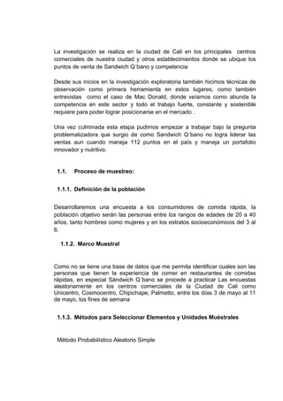 La investigación se realiza en la ciudad de Cali en los principales centros
comerciales de nuestra ciudad y otros establecimientos donde se ubique los
puntos de venta de Sandwich Q´bano y competencia
Desde sus inicios en la investigación exploratoria también hicimos técnicas de
observación como primera herramienta en estos lugares, como también
entrevistas como el caso de Mac Donald, donde veíamos como abunda la
competencia en este sector y todo el trabajo fuerte, constante y sostenible
requiere para poder lograr posicionarse en el mercado .
Una vez culminada esta etapa pudimos empezar a trabajar bajo la pregunta
problematizadora que surgio de como Sandwich Q´bano no logra liderar las
ventas aun cuando maneja 112 puntos en el país y maneja un portafolio
innovador y nutritivo.
1.1. Proceso de muestreo:
1.1.1. Definición de la población
Desarrollaremos una encuesta a los consumidores de comida rápida, la
población objetivo serán las personas entre los rangos de edades de 20 a 40
años, tanto hombres como mujeres y en los estratos socioeconómicos del 3 al
6.
1.1.2. Marco Muestral
Como no se tiene una base de datos que me permita identificar cuales son las
personas que tienen la experiencia de comer en restaurantes de comidas
rápidas, en especial Sándwich Q´bano se procede a practicar Las encuestas
aleatoriamente en los centros comerciales de la Ciudad de Cali como
Unicentro, Cosmocentro, Chipichape, Palmetto, entre los días 3 de mayo al 11
de mayo, los fines de semana
1.1.3. Métodos para Seleccionar Elementos y Unidades Muéstrales
Método Probabilístico Aleatorio Simple
 