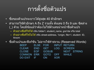 การตั้งชื่อตัวแปร
• ชื่อของตัวแปรจะยาวได้สูงสุด 40 ตัวอักษร
• สามารถใช้ตัวอักษร A ถึง Z รวมทั้ง ตังเลข 0 ถึง 9 และ ขีดล่าง
(_) ด้วย โดยมีข้อแม้ว่าต้องไม่ใช้ตัวเลขนำาหน้าชื่อตัวแปร
– ตัวอย่างชื่อที่ใช้ได้ เช่น folder1, student_name, gra1de หรือ total
– ตัวอย่างชื่อที่ใช้ไม่ได้ เช่น street-address, 1origin, file+1, student  ID,
6room
• ชื่อตัวแปรและฟังก์ชัน ไม่อาจใช้คำาสงวน (Reserved Words)
BEEP ELSE FOR INPUT RETURN
CLEAR END GET LOG SCREEN
CLOSE EOF GOSUB NEXT STRING
COMMON ERR GOTO OFF WHILE
DO EXIT IF ON XOR
 