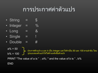 การประกาศค่าตัวแปร
• String = $
• Integer = %
• Long = &
• Single = !
• Double = #
a% = 50
b% = 100
PRINT "The value of a is ” ; a%; " and the value of b is ” , b%
END
ประกาศตัวแปร a และ b เป็น Integer และให้ค่าเป็น 50 และ 100 ตามลำาดับ โดย
รูปแบบของตัวแปรให้ใส่ด้านหลังชื่อตัวแปร
 