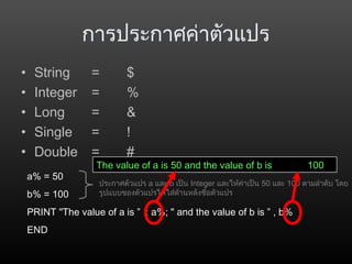 การประกาศค่าตัวแปร
• String = $
• Integer = %
• Long = &
• Single = !
• Double = #
a% = 50
b% = 100
PRINT "The value of a is ” ; a%; " and the value of b is ” , b%
END
ประกาศตัวแปร a และ b เป็น Integer และให้ค่าเป็น 50 และ 100 ตามลำาดับ โดย
รูปแบบของตัวแปรให้ใส่ด้านหลังชื่อตัวแปร
The value of a is 50 and the value of b is 100
 