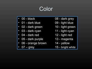 Color
• 00 - black 08 - dark grey
• 01 - dark blue 09 - light blue
• 02 - dark green 10 - light green
• 03 - dark cyan 11 - light cyan
• 04 - dark red 12 - light red
• 05 - dark purple 13 - magenta
• 06 - orange brown 14 - yellow
• 07 – grey 15 - bright white
 