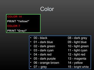 Color
• 00 - black 08 - dark grey
• 01 - dark blue 09 - light blue
• 02 - dark green 10 - light green
• 03 - dark cyan 11 - light cyan
• 04 - dark red 12 - light red
• 05 - dark purple 13 - magenta
• 06 - orange brown 14 - yellow
• 07 – grey 15 - bright white
COLOR 14
PRINT “Yellow!"
COLOR 7
PRINT "Grey!"
 