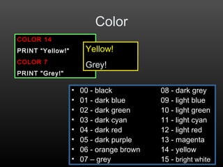 Color
• 00 - black 08 - dark grey
• 01 - dark blue 09 - light blue
• 02 - dark green 10 - light green
• 03 - dark cyan 11 - light cyan
• 04 - dark red 12 - light red
• 05 - dark purple 13 - magenta
• 06 - orange brown 14 - yellow
• 07 – grey 15 - bright white
COLOR 14
PRINT “Yellow!"
COLOR 7
PRINT "Grey!"
Yellow!
Grey!
 