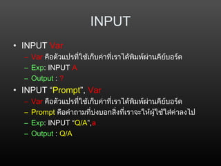 INPUT
• INPUT Var
– Var คือตัวแปรที่ใช้เก็บค่าที่เราได้พิมพ์ผ่านคีย์บอร์ด
– Exp: INPUT A
– Output : ?
• INPUT “Prompt”, Var
– Var คือตัวแปรที่ใช้เก็บค่าที่เราได้พิมพ์ผ่านคีย์บอร์ด
– Prompt คือคำาถามที่บ่งบอกสิ่งที่เราจะให้ผู้ใช้ใส่ค่าลงไป
– Exp: INPUT “Q/A”,a
– Output : Q/A
 