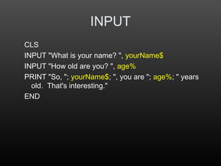 INPUT
CLS
INPUT "What is your name? ", yourName$
INPUT "How old are you? ", age%
PRINT "So, "; yourName$; ", you are "; age%; " years
old. That's interesting."
END
 