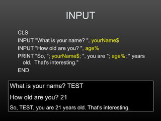 INPUT
CLS
INPUT "What is your name? ", yourName$
INPUT "How old are you? ", age%
PRINT "So, "; yourName$; ", you are "; age%; " years
old. That's interesting."
END
What is your name? TEST
How old are you? 21
So, TEST, you are 21 years old. That's interesting.
 
