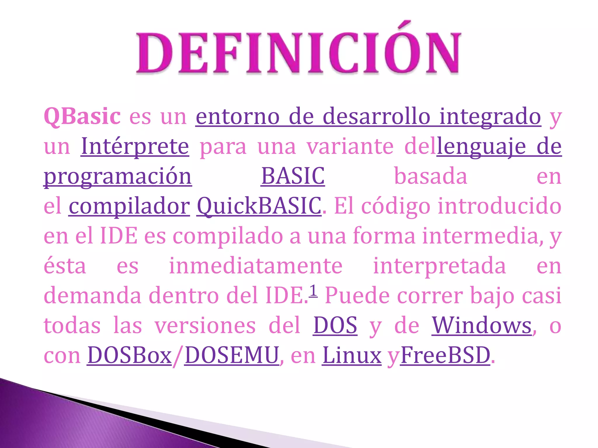 QBasic es un entorno de desarrollo integrado y
un Intérprete para una variante dellenguaje de
programación BASIC basada en
el compilador QuickBASIC. El código introducido
en el IDE es compilado a una forma intermedia, y
ésta es inmediatamente interpretada en
demanda dentro del IDE.1 Puede correr bajo casi
todas las versiones del DOS y de Windows, o
con DOSBox/DOSEMU, en Linux yFreeBSD.
 