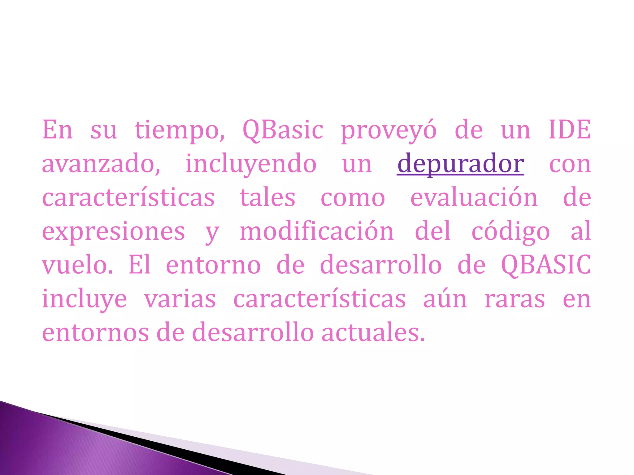 En su tiempo, QBasic proveyó de un IDE
avanzado, incluyendo un depurador con
características tales como evaluación de
expresiones y modificación del código al
vuelo. El entorno de desarrollo de QBASIC
incluye varias características aún raras en
entornos de desarrollo actuales.
 